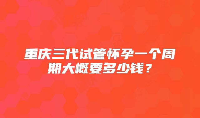 重庆三代试管怀孕一个周期大概要多少钱？