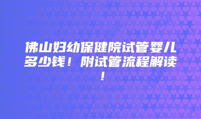 佛山妇幼保健院试管婴儿多少钱！附试管流程解读！