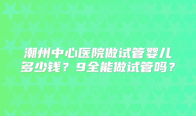 潮州中心医院做试管婴儿多少钱？9全能做试管吗？