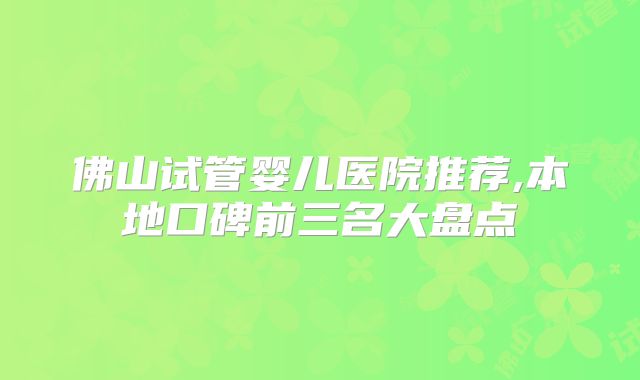 佛山试管婴儿医院推荐,本地口碑前三名大盘点