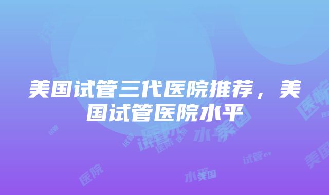 美国试管三代医院推荐，美国试管医院水平