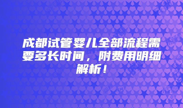 成都试管婴儿全部流程需要多长时间，附费用明细解析！