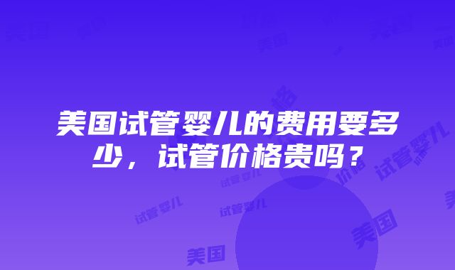 美国试管婴儿的费用要多少，试管价格贵吗？