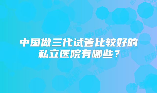 中国做三代试管比较好的私立医院有哪些？