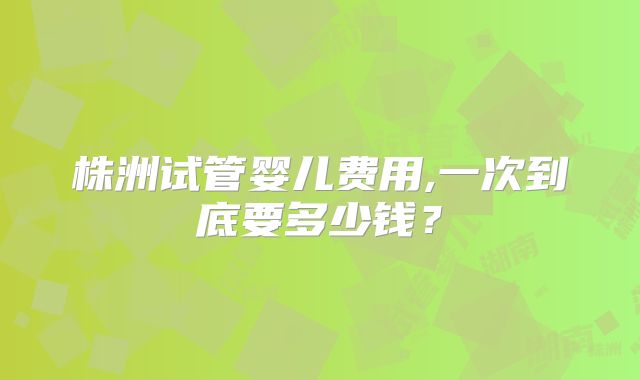 株洲试管婴儿费用,一次到底要多少钱？