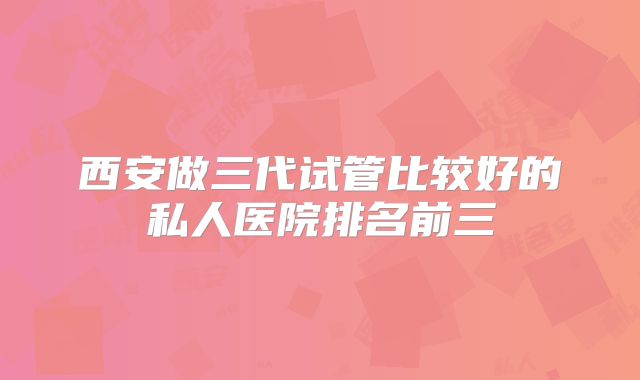 西安做三代试管比较好的私人医院排名前三