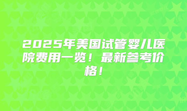 2025年美国试管婴儿医院费用一览！最新参考价格！