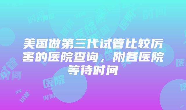 美国做第三代试管比较厉害的医院查询，附各医院等待时间