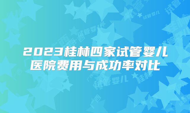 2023桂林四家试管婴儿医院费用与成功率对比