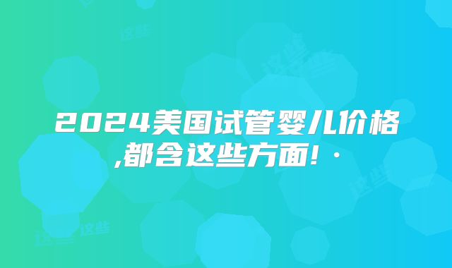 2024美国试管婴儿价格,都含这些方面!·