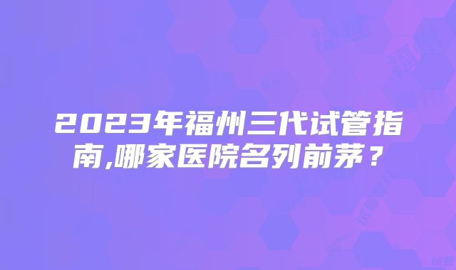 2023年福州三代试管指南,哪家医院名列前茅？