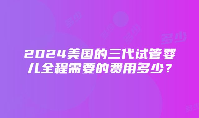 2024美国的三代试管婴儿全程需要的费用多少？