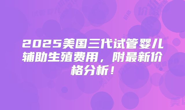 2025美国三代试管婴儿辅助生殖费用，附最新价格分析！