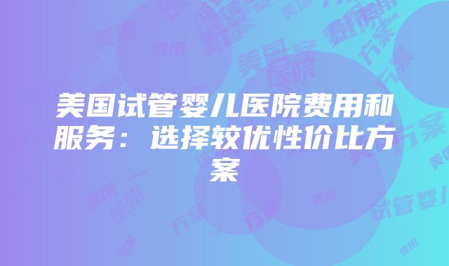 美国试管婴儿医院费用和服务：选择较优性价比方案