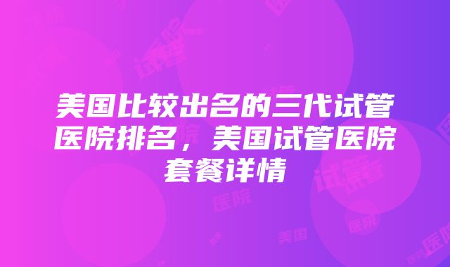 美国比较出名的三代试管医院排名，美国试管医院套餐详情