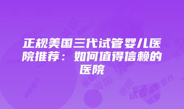 正规美国三代试管婴儿医院推荐：如何值得信赖的医院