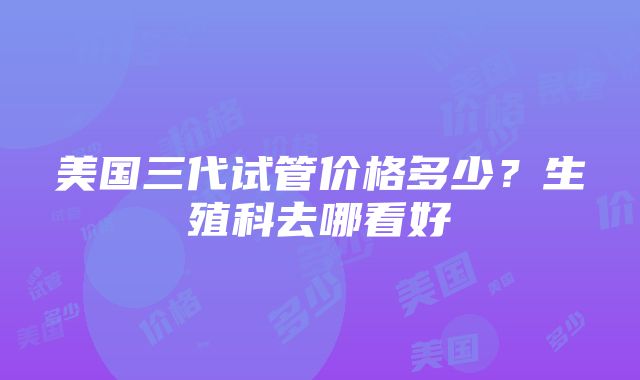 美国三代试管价格多少？生殖科去哪看好