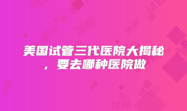 美国试管三代医院大揭秘，要去哪种医院做