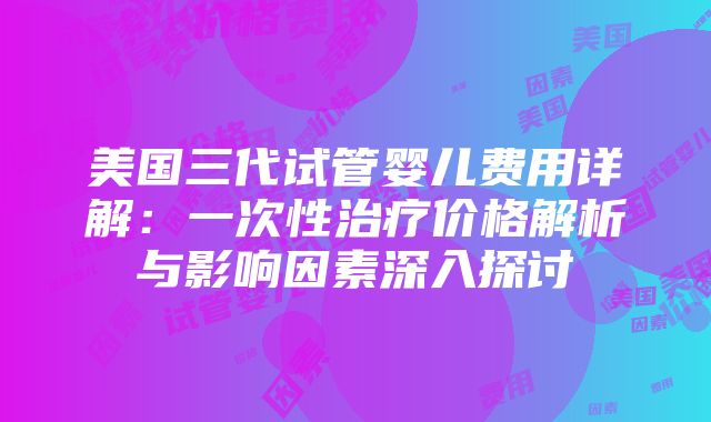 美国三代试管婴儿费用详解：一次性治疗价格解析与影响因素深入探讨