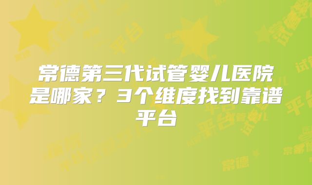 常德第三代试管婴儿医院是哪家？3个维度找到靠谱平台