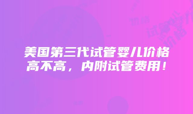 美国第三代试管婴儿价格高不高，内附试管费用！