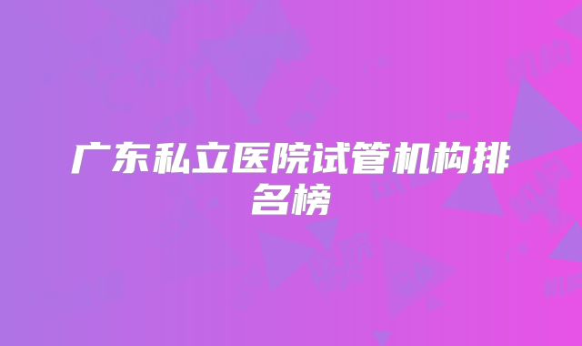 广东私立医院试管机构排名榜