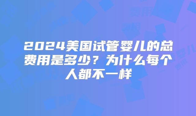 2024美国试管婴儿的总费用是多少？为什么每个人都不一样