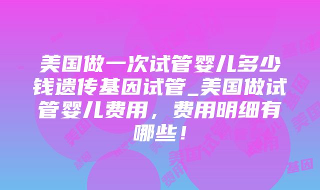 美国做一次试管婴儿多少钱遗传基因试管_美国做试管婴儿费用，费用明细有哪些！