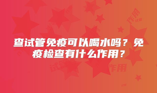 查试管免疫可以喝水吗？免疫检查有什么作用？