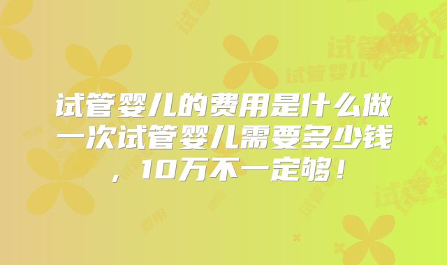 试管婴儿的费用是什么做一次试管婴儿需要多少钱，10万不一定够！