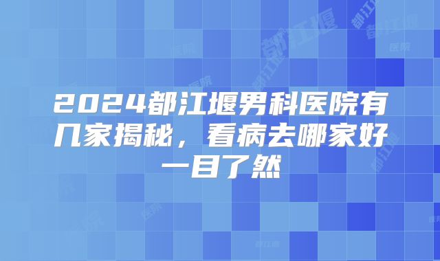 2024都江堰男科医院有几家揭秘，看病去哪家好一目了然