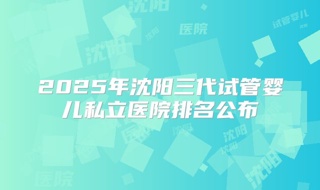 2025年沈阳三代试管婴儿私立医院排名公布