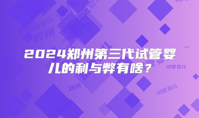 2024郑州第三代试管婴儿的利与弊有啥？