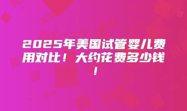 2025年美国试管婴儿费用对比！大约花费多少钱！