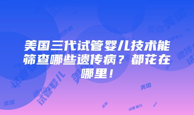 美国三代试管婴儿技术能筛查哪些遗传病？都花在哪里！