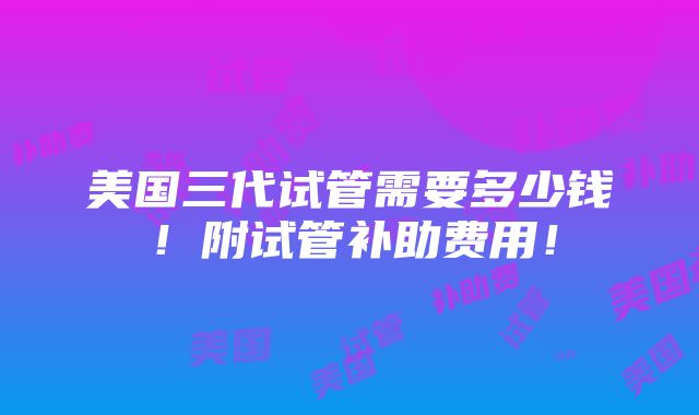 美国三代试管需要多少钱！附试管补助费用！