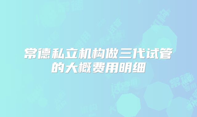 常德私立机构做三代试管的大概费用明细