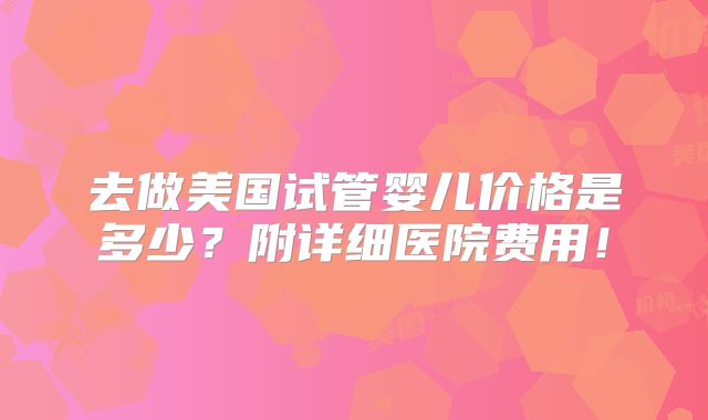 去做美国试管婴儿价格是多少？附详细医院费用！