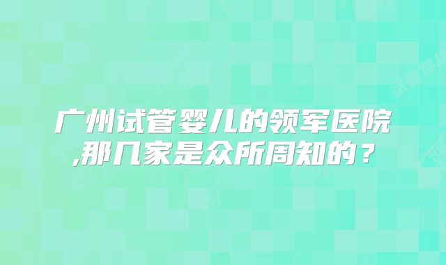 广州试管婴儿的领军医院,那几家是众所周知的？