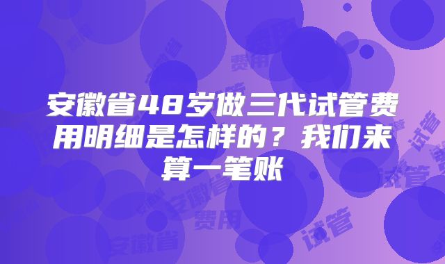 安徽省48岁做三代试管费用明细是怎样的？我们来算一笔账