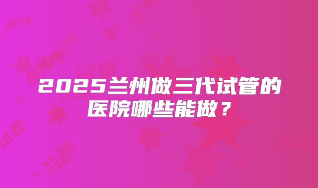 2025兰州做三代试管的医院哪些能做？