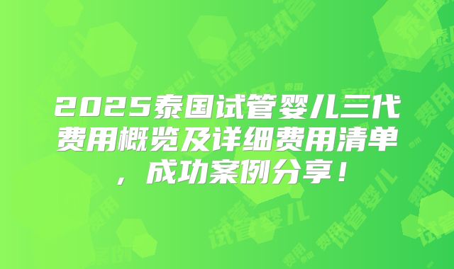 2025泰国试管婴儿三代费用概览及详细费用清单，成功案例分享！