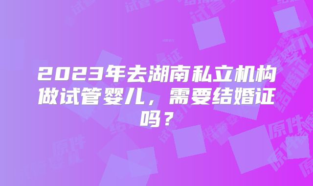 2023年去湖南私立机构做试管婴儿，需要结婚证吗？