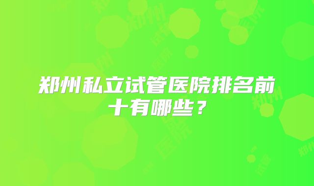 郑州私立试管医院排名前十有哪些？