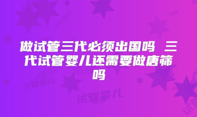 做试管三代必须出国吗 三代试管婴儿还需要做唐筛吗