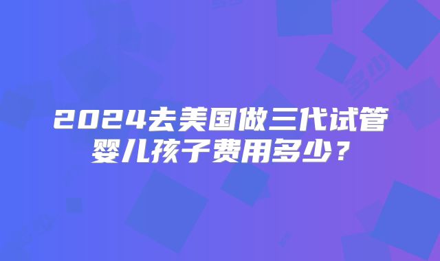 2024去美国做三代试管婴儿孩子费用多少？