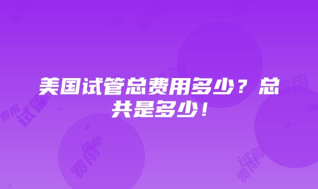 美国试管总费用多少？总共是多少！