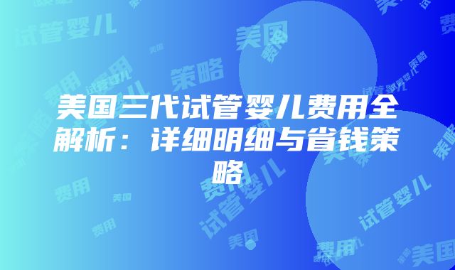 美国三代试管婴儿费用全解析：详细明细与省钱策略