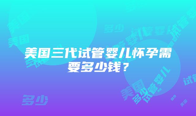 美国三代试管婴儿怀孕需要多少钱？