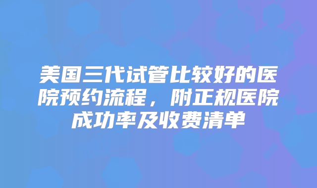 美国三代试管比较好的医院预约流程，附正规医院成功率及收费清单